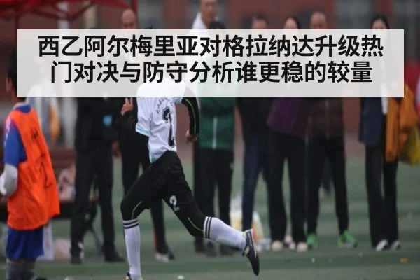 西乙阿尔梅里亚对格拉纳达升级热门对决与防守分析谁更稳的较量