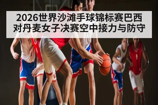 2026世界沙滩手球锦标赛巴西对丹麦女子决赛空中接力与防守